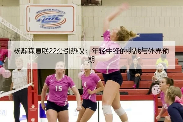 杨瀚森夏联22分引热议：年轻中锋的挑战与外界预期
